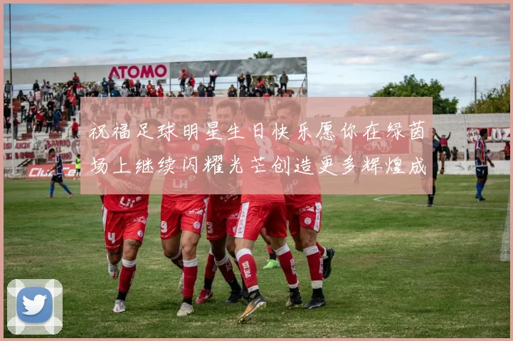 祝福足球明星生日快乐愿你在绿茵场上继续闪耀光芒创造更多辉煌成就