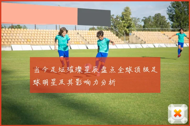 当今足坛璀璨星辰盘点全球顶级足球明星及其影响力分析