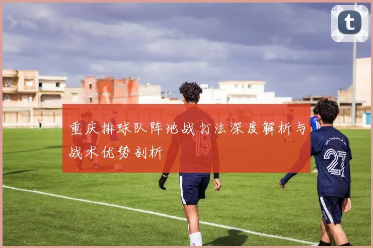 重庆排球队阵地战打法深度解析与战术优势剖析