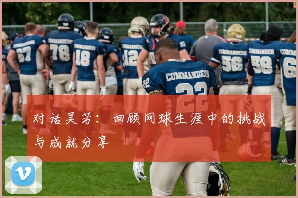 对话吴芳：回顾网球生涯中的挑战与成就分享