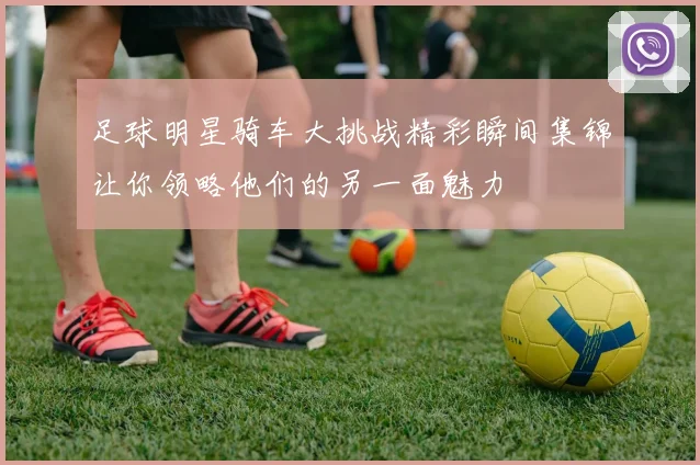 足球明星骑车大挑战精彩瞬间集锦让你领略他们的另一面魅力