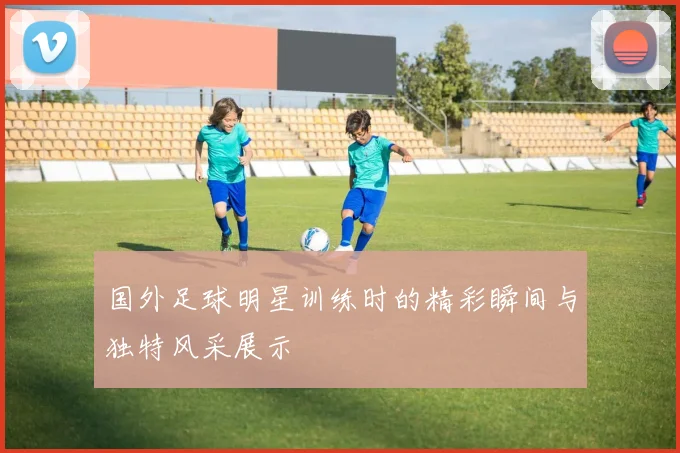 国外足球明星训练时的精彩瞬间与独特风采展示