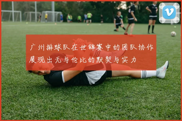 广州排球队在世锦赛中的团队协作展现出无与伦比的默契与实力
