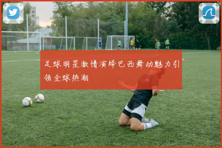 足球明星激情演绎巴西舞动魅力引领全球热潮