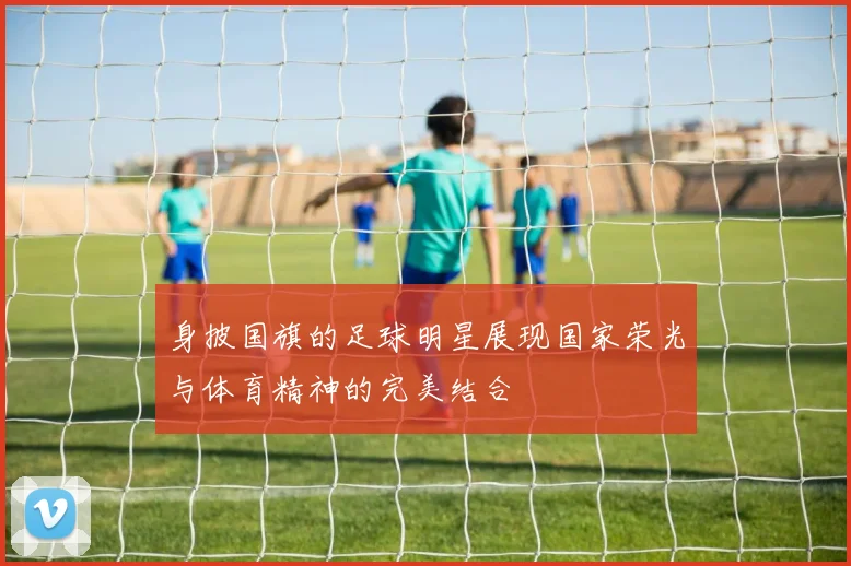 身披国旗的足球明星展现国家荣光与体育精神的完美结合