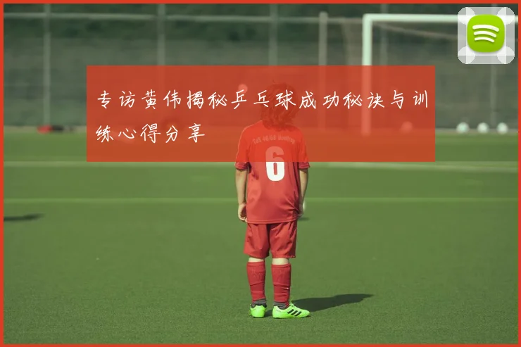 专访黄伟揭秘乒乓球成功秘诀与训练心得分享