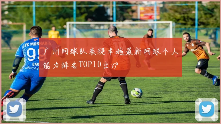 广州网球队表现卓越最新网球个人能力排名TOP10出炉