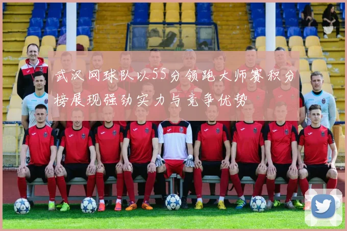 武汉网球队以55分领跑大师赛积分榜展现强劲实力与竞争优势