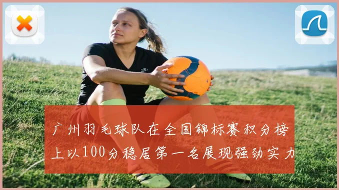 广州羽毛球队在全国锦标赛积分榜上以100分稳居第一名展现强劲实力