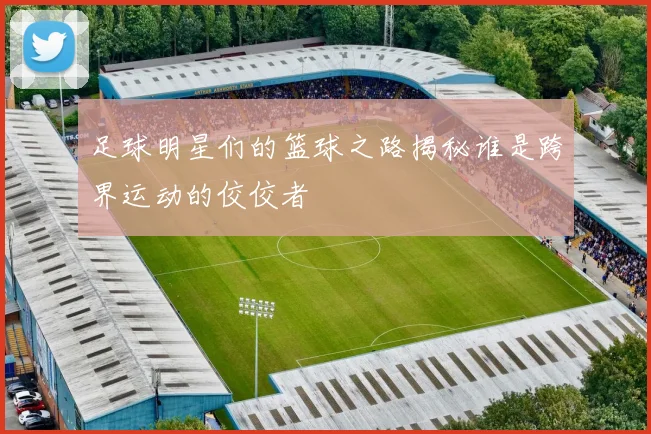 足球明星们的篮球之路揭秘谁是跨界运动的佼佼者