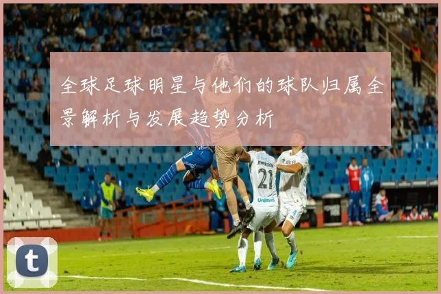 全球足球明星与他们的球队归属全景解析与发展趋势分析