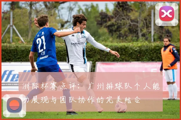 洲际杯赛点评：广州排球队个人能力展现与团队协作的完美结合