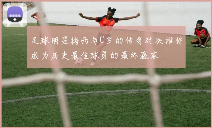 足球明星梅西与C罗的传奇对决谁将成为历史最佳球员的最终赢家
