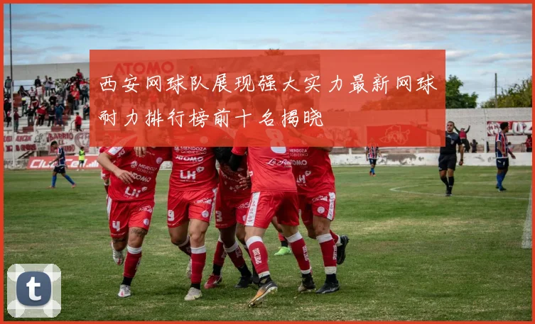 西安网球队展现强大实力最新网球耐力排行榜前十名揭晓