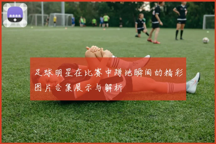 足球明星在比赛中蹲地瞬间的精彩图片合集展示与解析