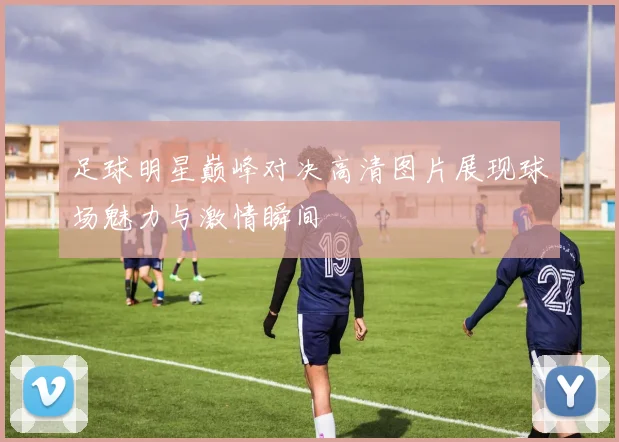 足球明星巅峰对决高清图片展现球场魅力与激情瞬间