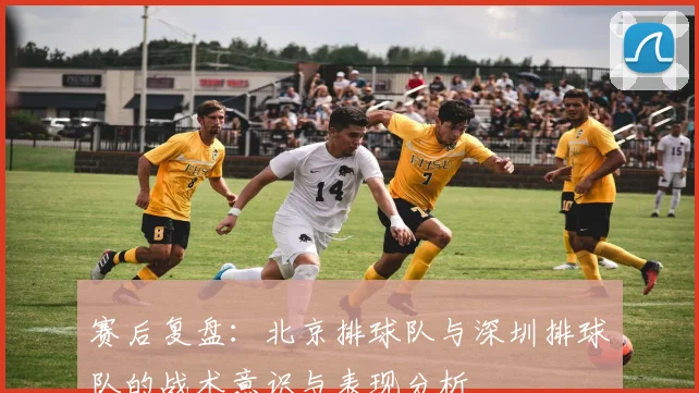 赛后复盘：北京排球队与深圳排球队的战术意识与表现分析