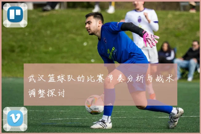 武汉篮球队的比赛节奏分析与战术调整探讨