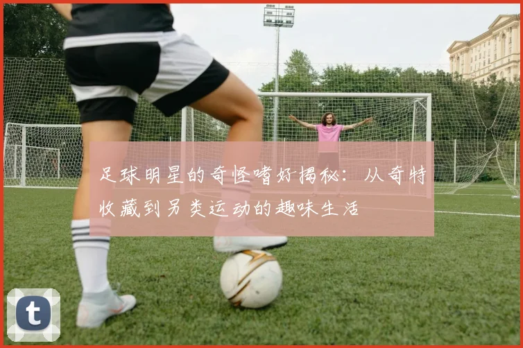 足球明星的奇怪嗜好揭秘：从奇特收藏到另类运动的趣味生活
