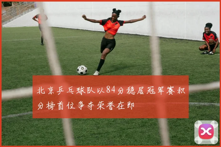 北京乒乓球队以84分稳居冠军赛积分榜首位争夺荣誉在即