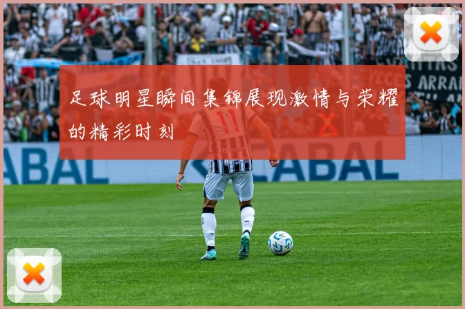 足球明星瞬间集锦展现激情与荣耀的精彩时刻