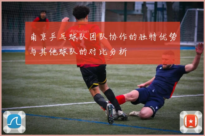南京乒乓球队团队协作的独特优势与其他球队的对比分析