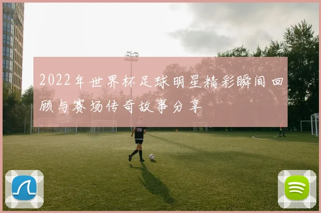 2022年世界杯足球明星精彩瞬间回顾与赛场传奇故事分享