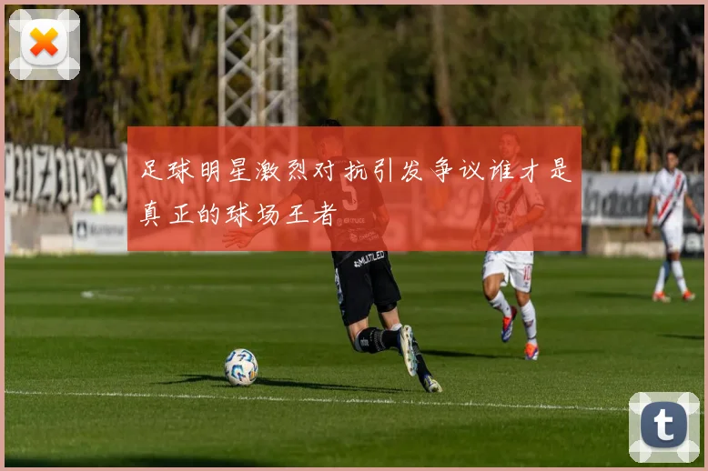 足球明星激烈对抗引发争议谁才是真正的球场王者
