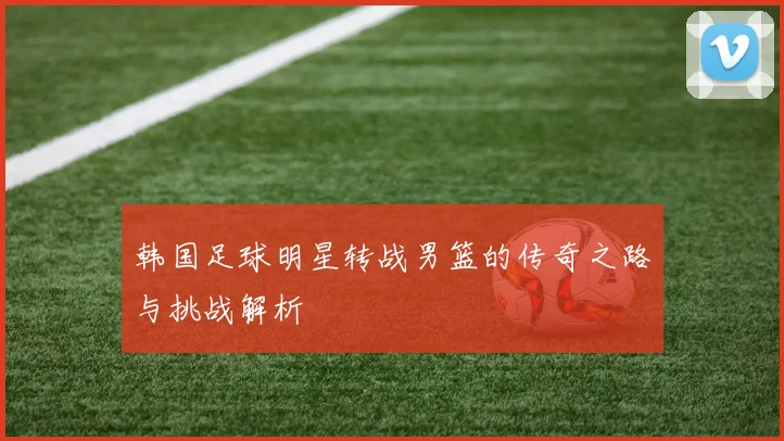 韩国足球明星转战男篮的传奇之路与挑战解析