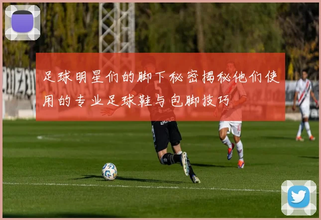 足球明星们的脚下秘密揭秘他们使用的专业足球鞋与包脚技巧