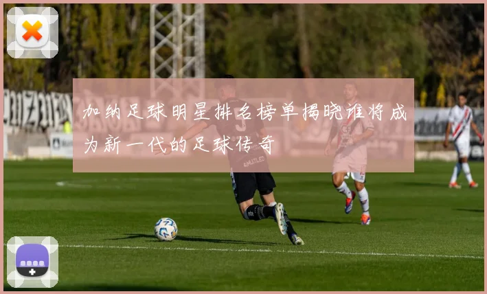 加纳足球明星排名榜单揭晓谁将成为新一代的足球传奇