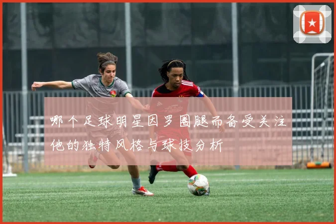 哪个足球明星因罗圈腿而备受关注他的独特风格与球技分析