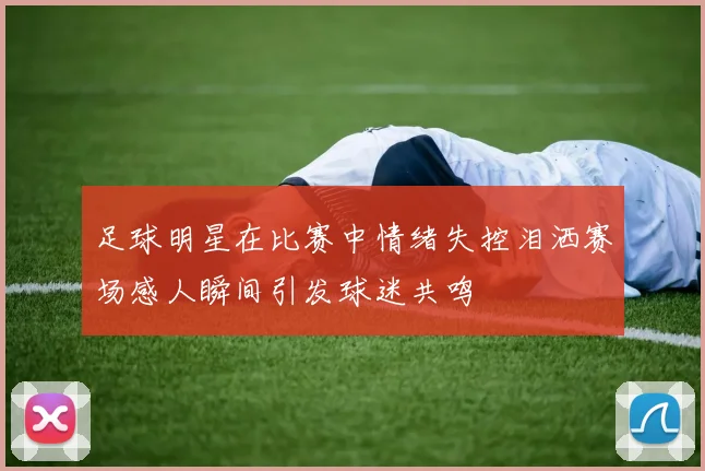 足球明星在比赛中情绪失控泪洒赛场感人瞬间引发球迷共鸣