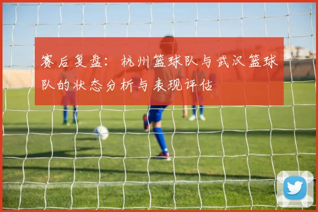 赛后复盘：杭州篮球队与武汉篮球队的状态分析与表现评估