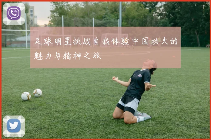 足球明星挑战自我体验中国功夫的魅力与精神之旅