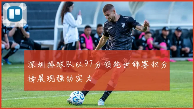 深圳排球队以97分领跑世锦赛积分榜展现强劲实力