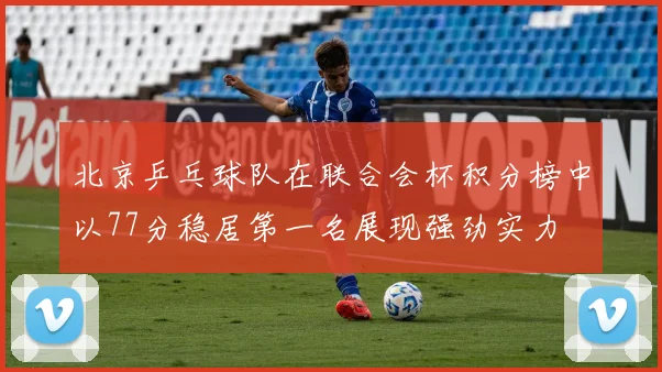 北京乒乓球队在联合会杯积分榜中以77分稳居第一名展现强劲实力