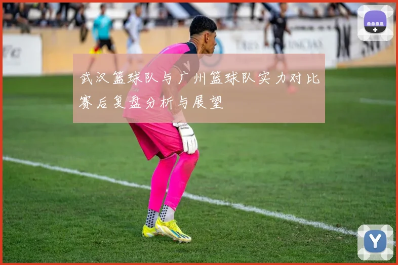 武汉篮球队与广州篮球队实力对比赛后复盘分析与展望