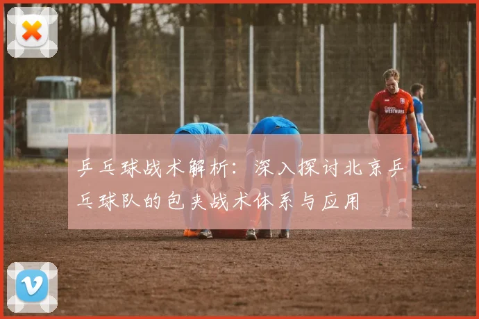 乒乓球战术解析：深入探讨北京乒乓球队的包夹战术体系与应用