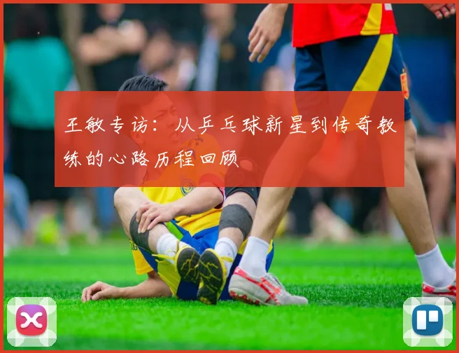 王敏专访：从乒乓球新星到传奇教练的心路历程回顾