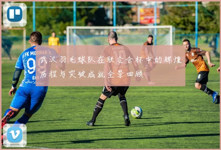 武汉羽毛球队在联合会杯中的辉煌历程与突破成就全景回顾