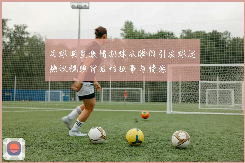 足球明星激情扔球衣瞬间引发球迷热议视频背后的故事与情感