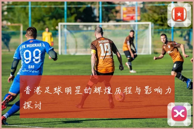 香港足球明星的辉煌历程与影响力探讨