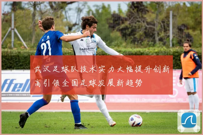 武汉足球队技术实力大幅提升创新高引领全国足球发展新趋势