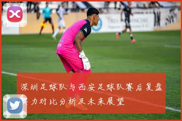 深圳足球队与西安足球队赛后复盘实力对比分析及未来展望